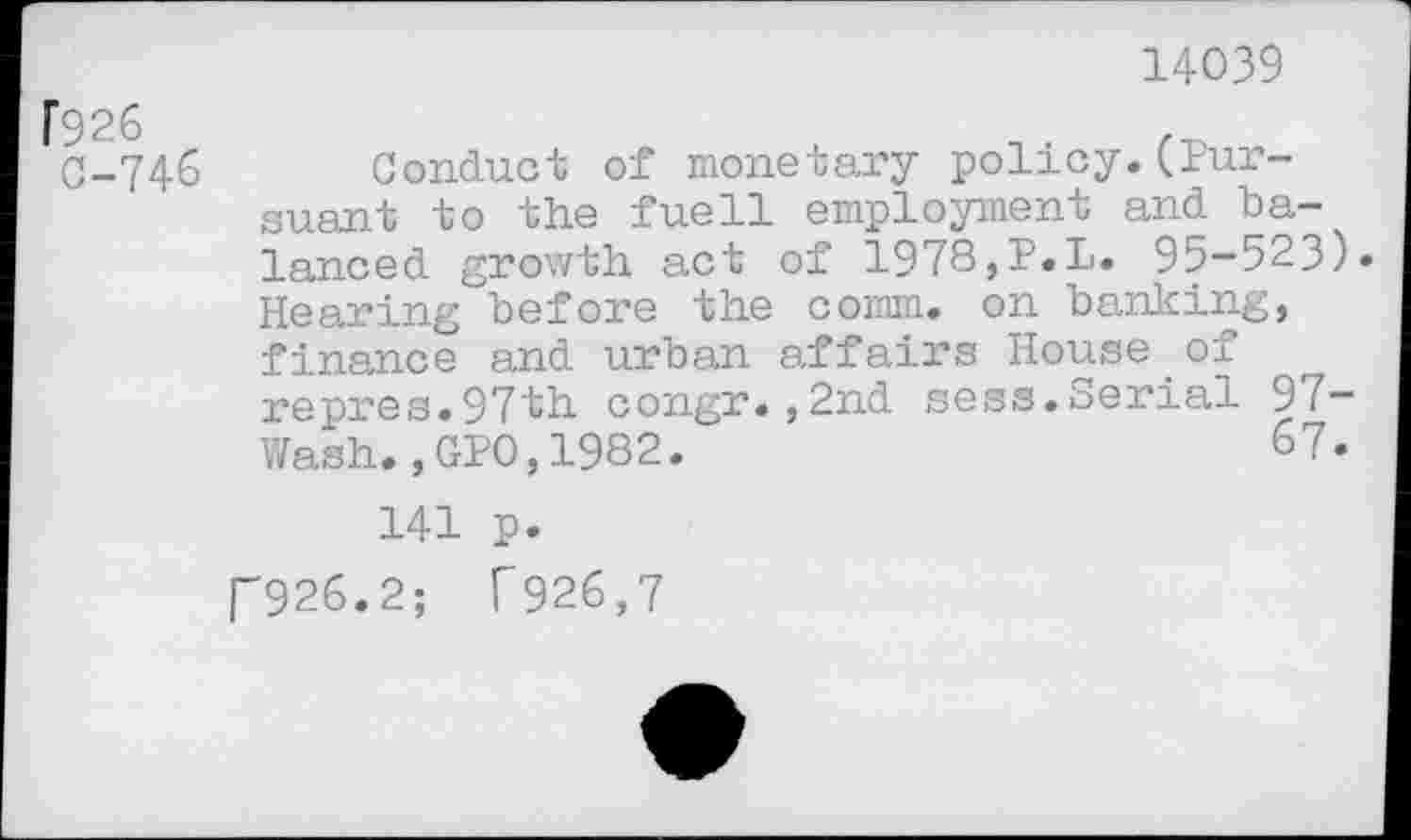 ﻿14039
f926
0-746
Conduct of monetary policy.(Pursuant to the fuell employment and balanced growth act of 1978,P.L. 95-523)» Hearing before the comm, on banking, finance and urban affairs House of repres.97th congr.,2nd sess.Serial 97-Wash.,GP0,1982.	67*
141 p.
P926.2; f926,7